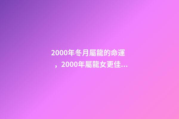 2000年冬月屬龍的命運，2000年屬龍女更佳婚配 2000年冬月初八是金命嗎